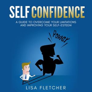 Self Confidence: A Guide to Overcome Your Limitations and Improving Your Self-Esteem