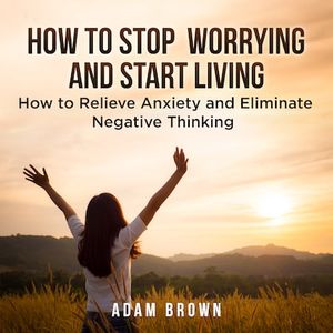 How To Stop Worrying and Start Living: How to Relieve Anxiety and Eliminate Negative Thinking