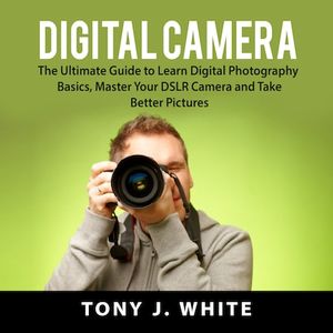 Digital Camera: The Ultimate Guide to Learn Digital Photography Basics, Master Your DSLR Camera and Take Better Pictures